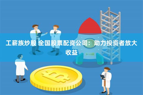 工薪族炒股 全国股票配资公司：助力投资者放大收益