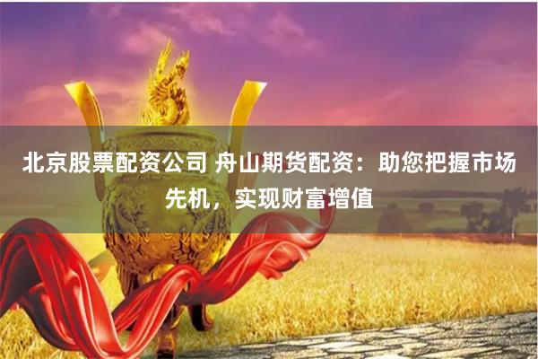 北京股票配资公司 舟山期货配资：助您把握市场先机，实现财富增值