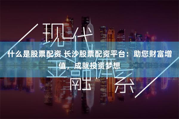什么是股票配资 长沙股票配资平台：助您财富增值，成就投资梦想