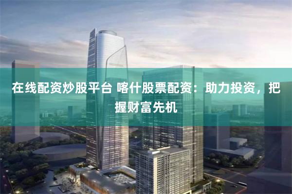 在线配资炒股平台 喀什股票配资：助力投资，把握财富先机