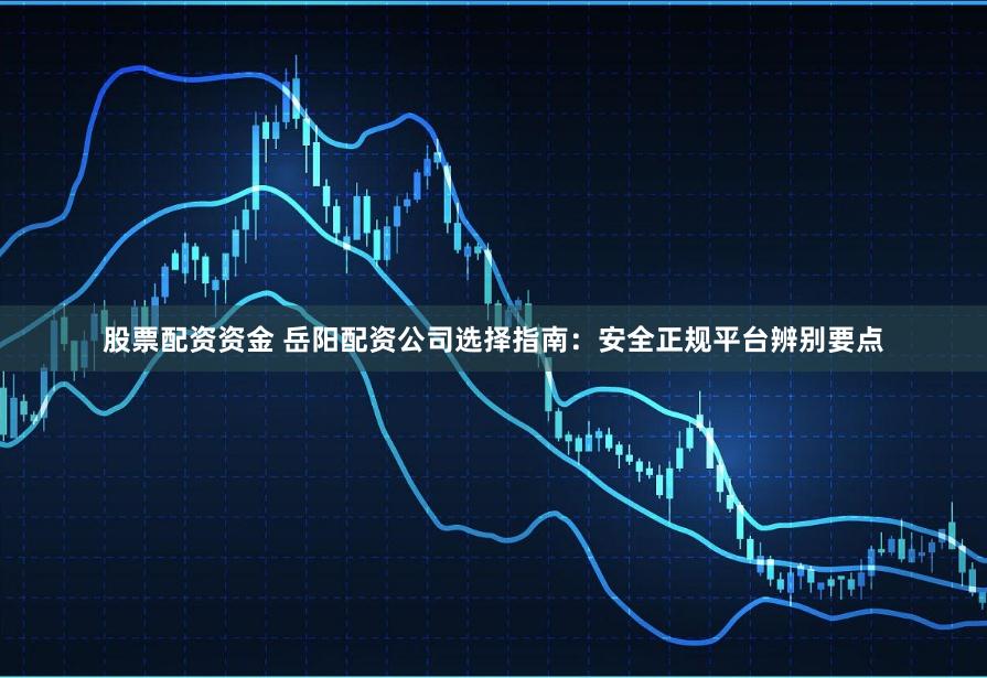 股票配资资金 岳阳配资公司选择指南：安全正规平台辨别要点